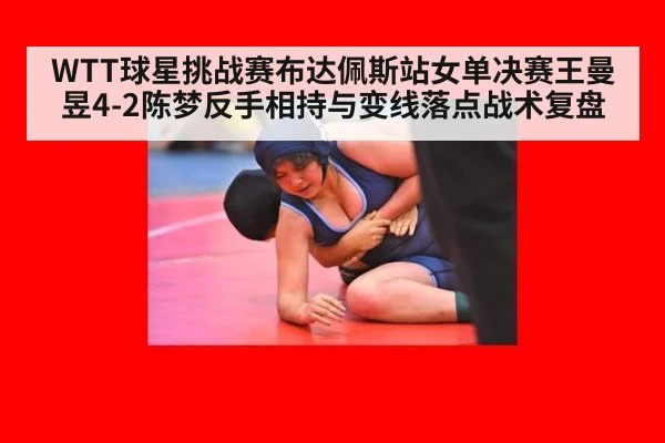 WTT球星挑战赛布达佩斯站女单决赛王曼昱4-2陈梦反手相持与变线落点战术复盘